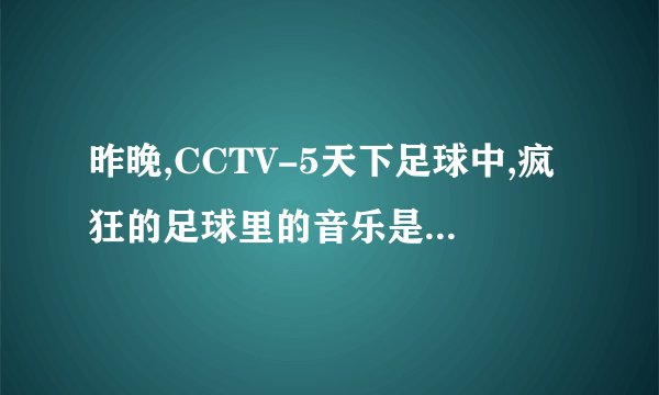 昨晚,CCTV-5天下足球中,疯狂的足球里的音乐是什么啊?