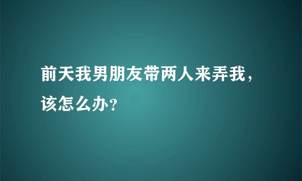 前天我男朋友带两人来弄我，该怎么办？