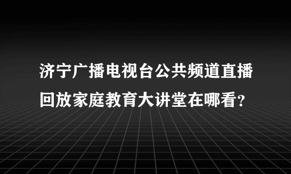 济宁广播电视台公共频道直播回放家庭教育大讲堂在哪看？