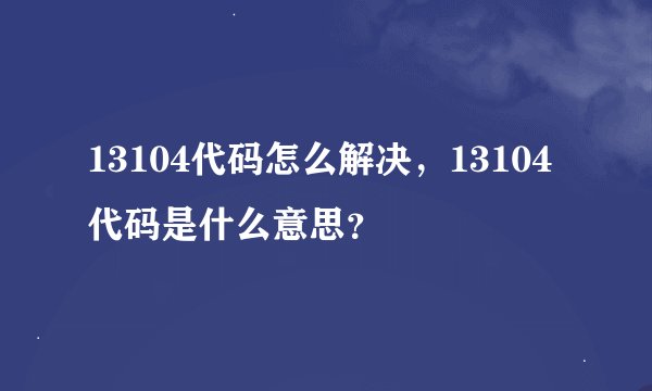 13104代码怎么解决，13104代码是什么意思？