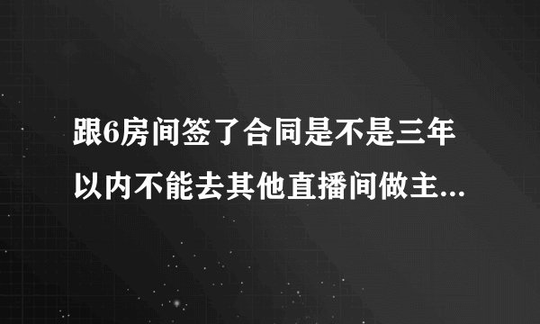 跟6房间签了合同是不是三年以内不能去其他直播间做主播了？我想换繁星主播可以吗？
