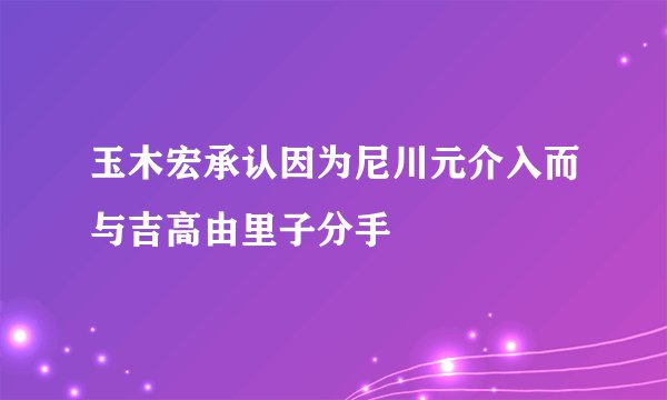 玉木宏承认因为尼川元介入而与吉高由里子分手