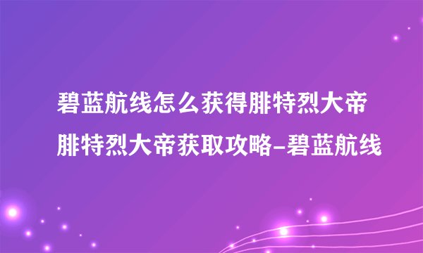 碧蓝航线怎么获得腓特烈大帝腓特烈大帝获取攻略-碧蓝航线