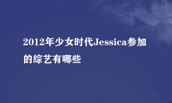 2012年少女时代Jessica参加的综艺有哪些