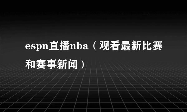 espn直播nba（观看最新比赛和赛事新闻）
