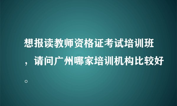 想报读教师资格证考试培训班，请问广州哪家培训机构比较好。