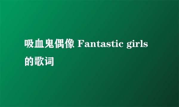 吸血鬼偶像 Fantastic girls 的歌词