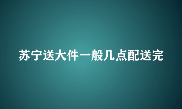 苏宁送大件一般几点配送完
