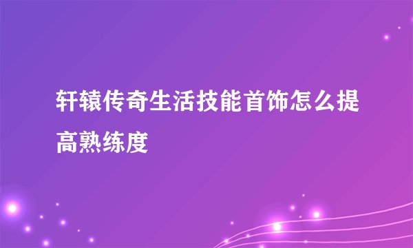 轩辕传奇生活技能首饰怎么提高熟练度