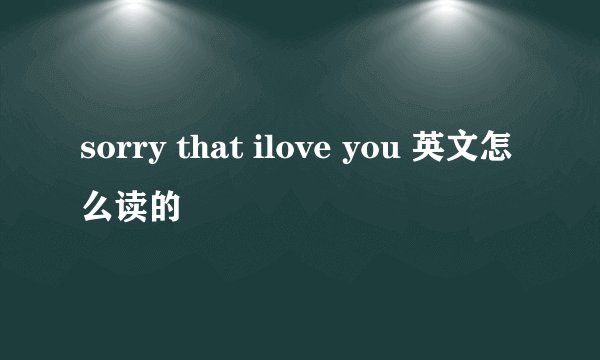 sorry that ilove you 英文怎么读的