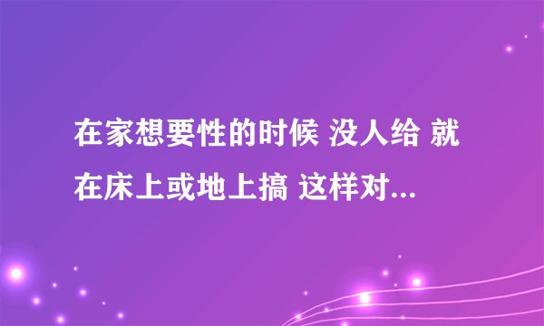 在家想要性的时候 没人给 就在床上或地上搞 这样对以后性有影响没吗?