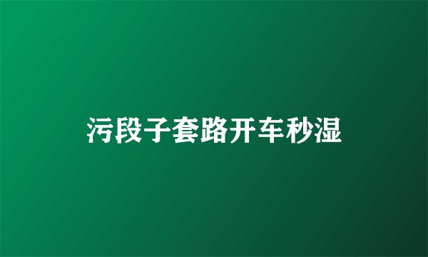 污段子套路开车秒湿
