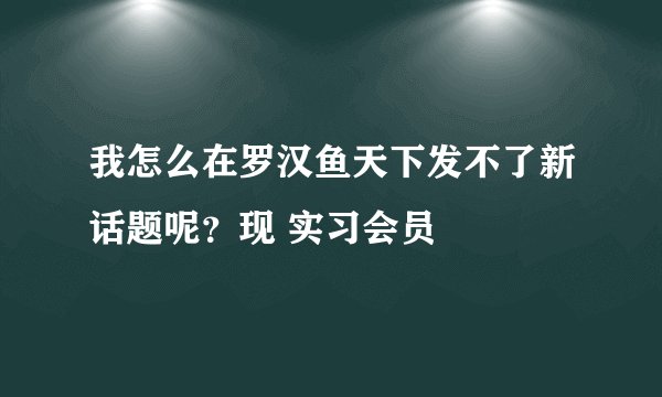 我怎么在罗汉鱼天下发不了新话题呢？现 实习会员