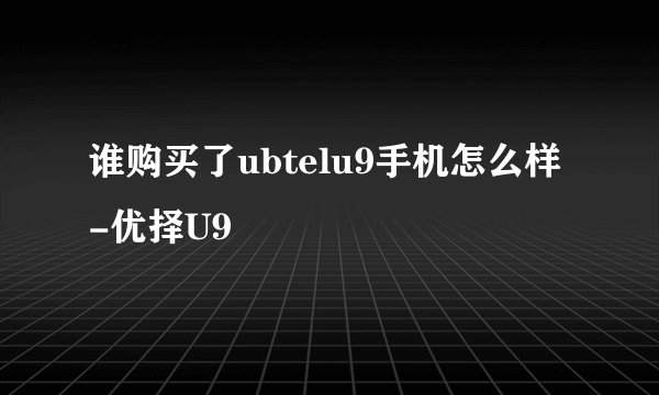 谁购买了ubtelu9手机怎么样-优择U9
