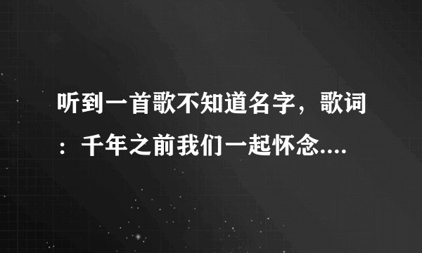 听到一首歌不知道名字，歌词：千年之前我们一起怀念...........再也不离分