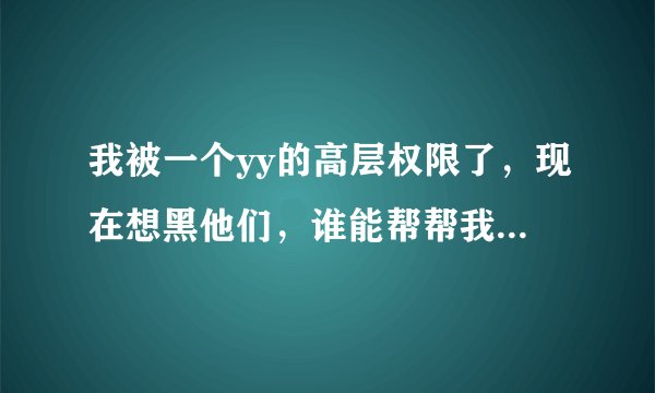 我被一个yy的高层权限了，现在想黑他们，谁能帮帮我，那个yy频道90000，都是一群坑爹的玩意