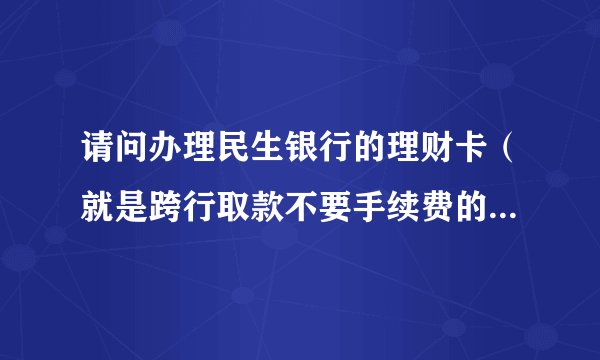 请问办理民生银行的理财卡（就是跨行取款不要手续费的）有什么要求吗~？