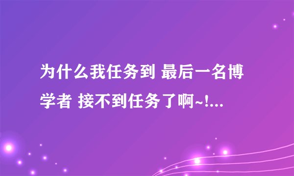 为什么我任务到 最后一名博学者 接不到任务了啊~!!!!哪位大哥能解答~