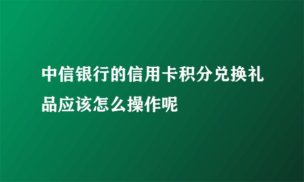 中信银行的信用卡积分兑换礼品应该怎么操作呢
