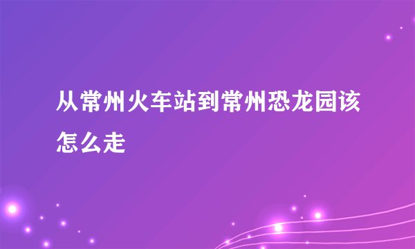 从常州火车站到常州恐龙园该怎么走