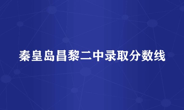 秦皇岛昌黎二中录取分数线