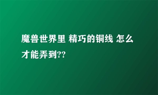 魔兽世界里 精巧的铜线 怎么才能弄到??