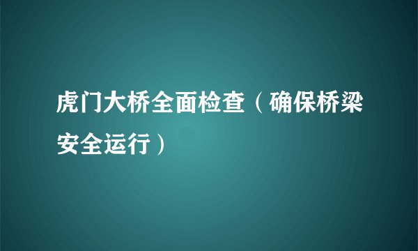 虎门大桥全面检查（确保桥梁安全运行）
