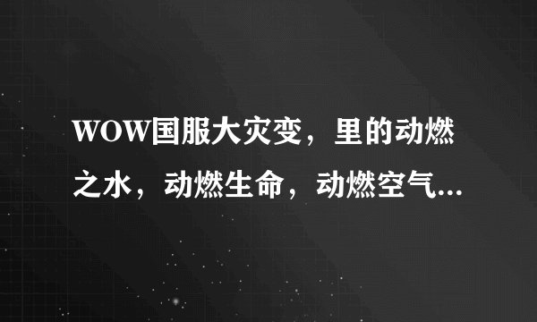 WOW国服大灾变，里的动燃之水，动燃生命，动燃空气，动燃之土，动燃之火在哪里刷比较多