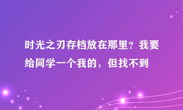 时光之刃存档放在那里？我要给同学一个我的，但找不到