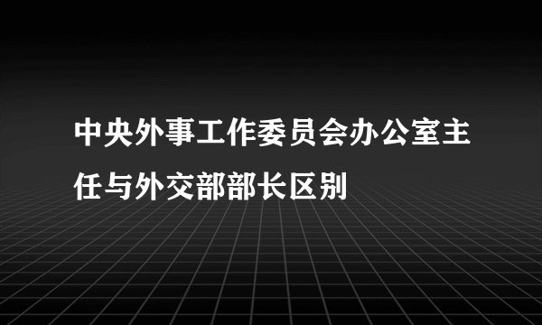 中央外事工作委员会办公室主任与外交部部长区别