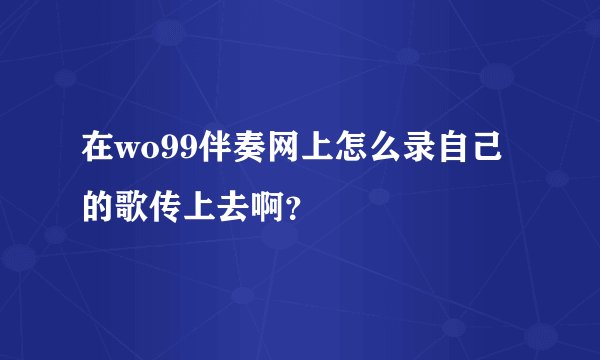 在wo99伴奏网上怎么录自己的歌传上去啊？