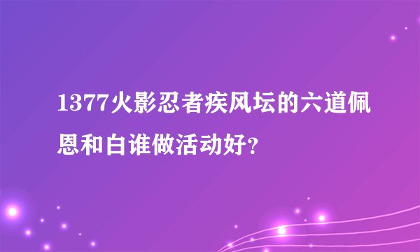 1377火影忍者疾风坛的六道佩恩和白谁做活动好？