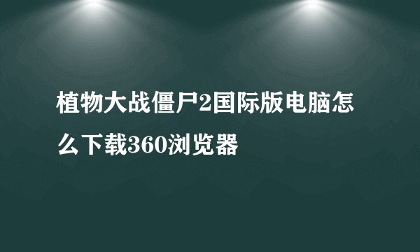 植物大战僵尸2国际版电脑怎么下载360浏览器