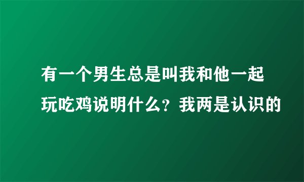 有一个男生总是叫我和他一起玩吃鸡说明什么？我两是认识的