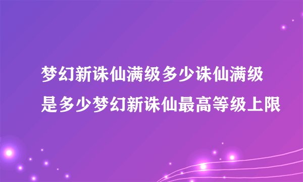梦幻新诛仙满级多少诛仙满级是多少梦幻新诛仙最高等级上限