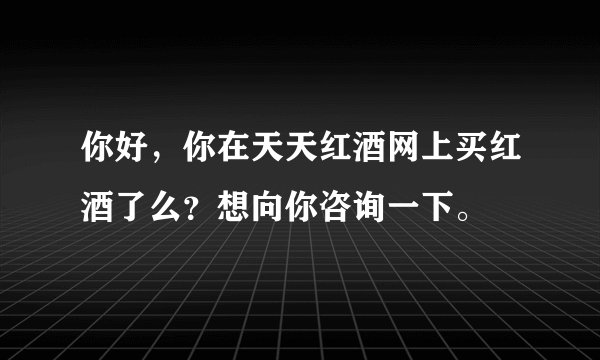 你好，你在天天红酒网上买红酒了么？想向你咨询一下。