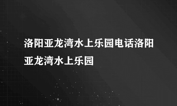 洛阳亚龙湾水上乐园电话洛阳亚龙湾水上乐园