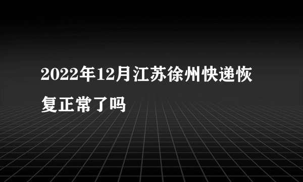 2022年12月江苏徐州快递恢复正常了吗