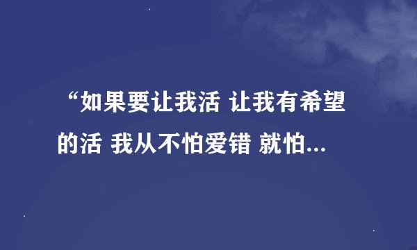 “如果要让我活 让我有希望的活 我从不怕爱错 就怕没爱过”是什么歌的歌词？