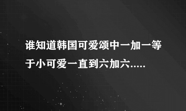 谁知道韩国可爱颂中一加一等于小可爱一直到六加六...我是小可爱的那段歌词的罗马拼音，请发给我
