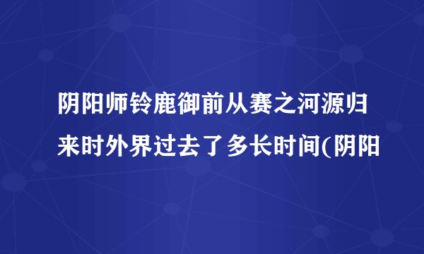 阴阳师铃鹿御前从赛之河源归来时外界过去了多长时间(阴阳