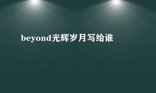 beyond光辉岁月写给谁