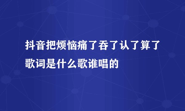 抖音把烦恼痛了吞了认了算了歌词是什么歌谁唱的