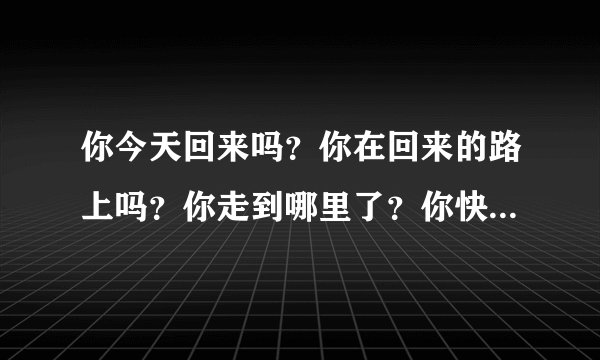 你今天回来吗？你在回来的路上吗？你走到哪里了？你快要到家了吗？分别用英语怎么怎么说。