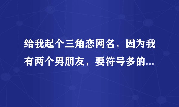 给我起个三角恋网名，因为我有两个男朋友，要符号多的，长的好听点，唯美浪漫点。