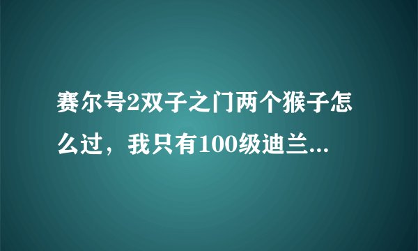 赛尔号2双子之门两个猴子怎么过，我只有100级迪兰特，阿卡纳斯，修罗斯，拉奥叶，艾利西斯，78级巨锤莫古