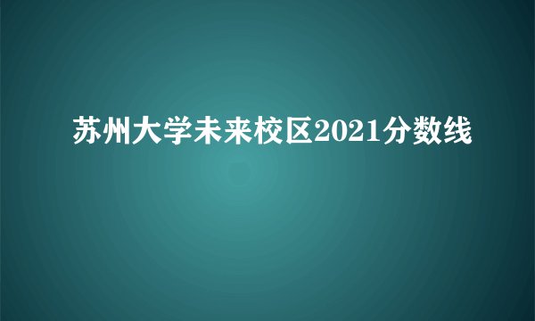 苏州大学未来校区2021分数线