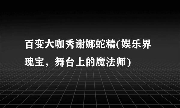 百变大咖秀谢娜蛇精(娱乐界瑰宝，舞台上的魔法师)