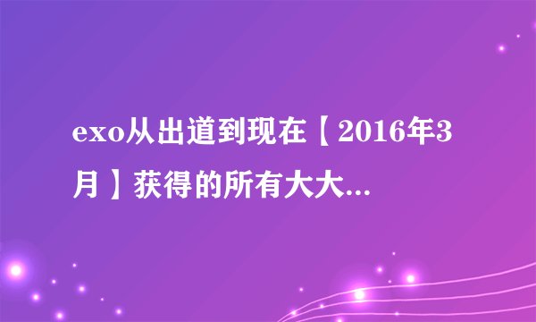 exo从出道到现在【2016年3月】获得的所有大大小小的奖项，尽量详细！