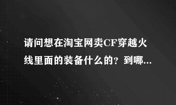 请问想在淘宝网卖CF穿越火线里面的装备什么的？到哪里拿卖呢？